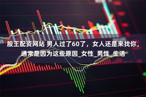 股王配资网站 男人过了60了，女人还是来找你，通常是因为这些原因_女性_男性_生活