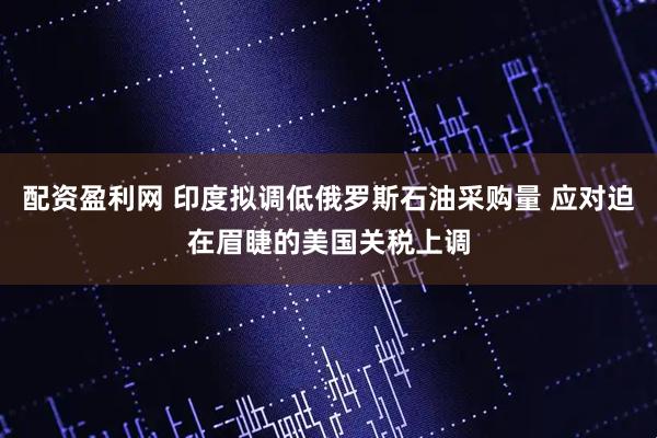 配资盈利网 印度拟调低俄罗斯石油采购量 应对迫在眉睫的美国关税上调