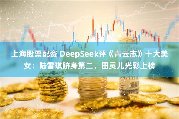 上海股票配资 DeepSeek评《青云志》十大美女：陆雪琪跻身第二，田灵儿光彩上榜