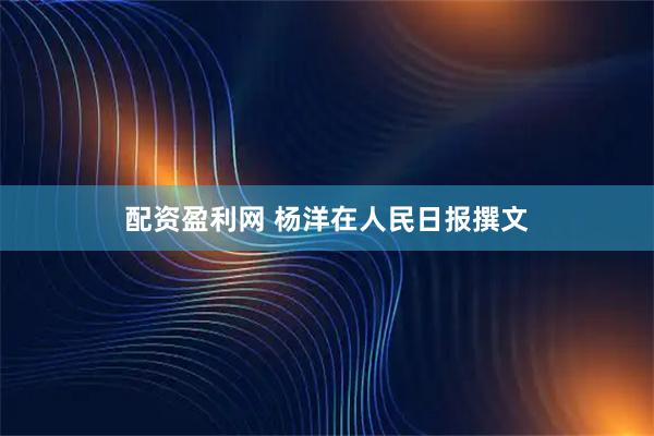 配资盈利网 杨洋在人民日报撰文