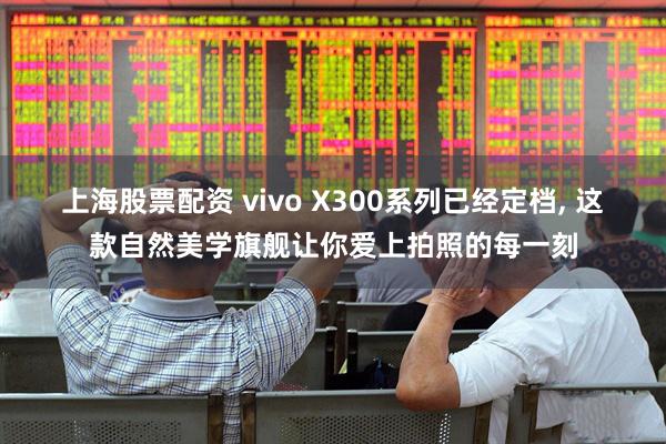 上海股票配资 vivo X300系列已经定档, 这款自然美学旗舰让你爱上拍照的每一刻