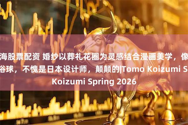 上海股票配资 婚纱以葬礼花圈为灵感结合漫画美学，像行走的彩色沐浴球，不愧是日本设计师，颠颠的|Tomo Koizumi Spring 2026