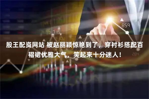 股王配资网站 被赵丽颖惊艳到了，穿衬衫搭配百褶裙优雅大气，笑起来十分迷人！