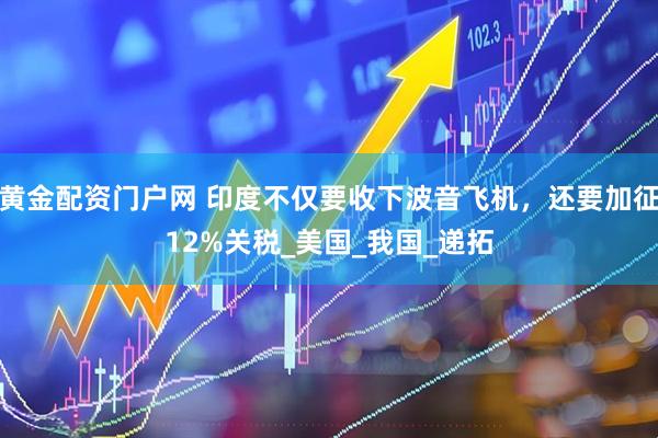 黄金配资门户网 印度不仅要收下波音飞机，还要加征12%关税_美国_我国_递拓
