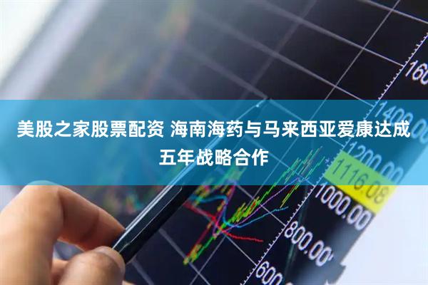 美股之家股票配资 海南海药与马来西亚爱康达成五年战略合作