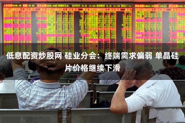 低息配资炒股网 硅业分会：终端需求偏弱 单晶硅片价格继续下滑