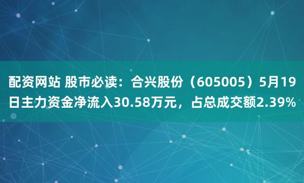 配资网站 股市必读：合兴股份（605005）5月19日主力资金净流入30.58万元，占总成交额2.39%