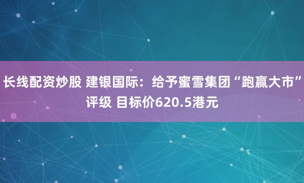 长线配资炒股 建银国际：给予蜜雪集团“跑赢大市”评级 目标价620.5港元
