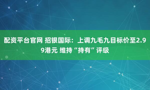 配资平台官网 招银国际：上调九毛九目标价至2.99港元 维持“持有”评级