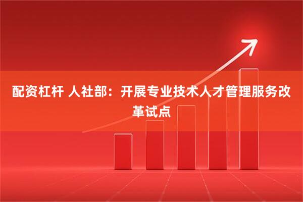 配资杠杆 人社部：开展专业技术人才管理服务改革试点