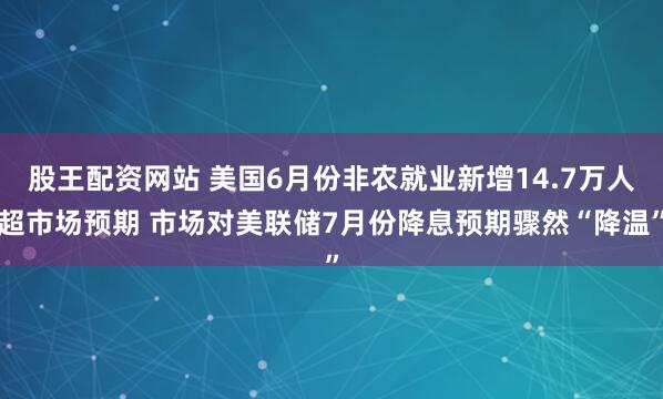 股王配资网站 美国6月份非农就业新增14.7万人超市场预期 市场对美联储7月份降息预期骤然“降温”
