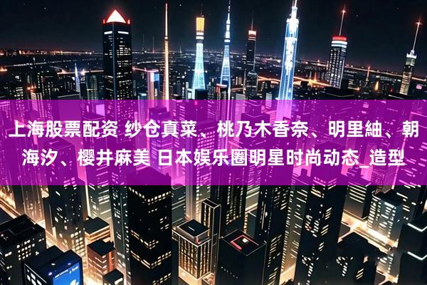 上海股票配资 纱仓真菜、桃乃木香奈、明里紬、朝海汐、樱井麻美 日本娱乐圈明星时尚动态_造型