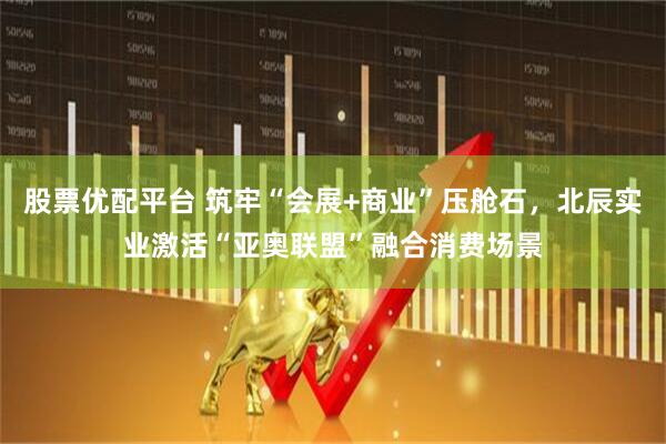 股票优配平台 筑牢“会展+商业”压舱石，北辰实业激活“亚奥联盟”融合消费场景