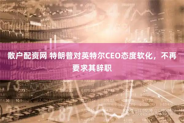 散户配资网 特朗普对英特尔CEO态度软化，不再要求其辞职