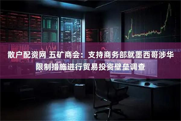散户配资网 五矿商会：支持商务部就墨西哥涉华限制措施进行贸易投资壁垒调查