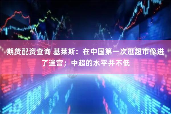期货配资查询 基莱斯：在中国第一次逛超市像进了迷宫；中超的水平并不低