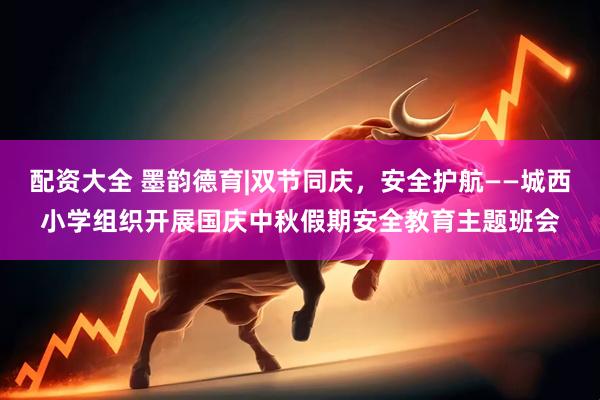 配资大全 墨韵德育|双节同庆，安全护航——城西小学组织开展国庆中秋假期安全教育主题班会