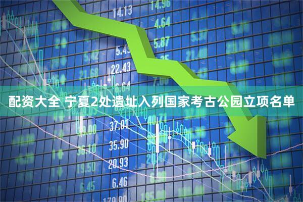 配资大全 宁夏2处遗址入列国家考古公园立项名单