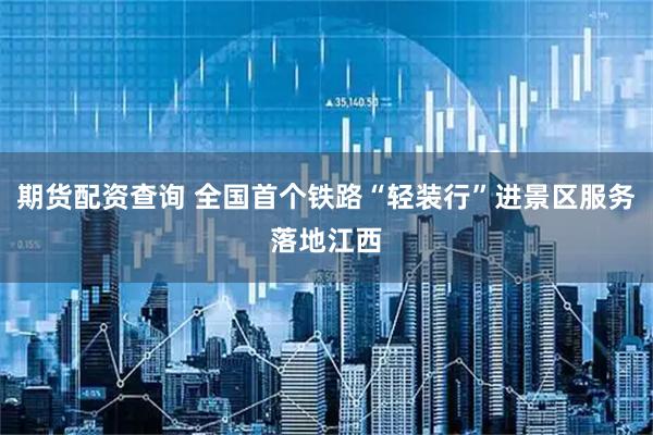期货配资查询 全国首个铁路“轻装行”进景区服务落地江西