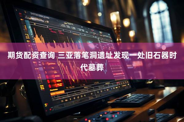 期货配资查询 三亚落笔洞遗址发现一处旧石器时代墓葬