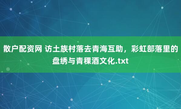 散户配资网 访土族村落去青海互助，彩虹部落里的盘绣与青稞酒文化.txt