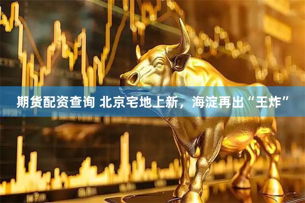期货配资查询 北京宅地上新，海淀再出“王炸”