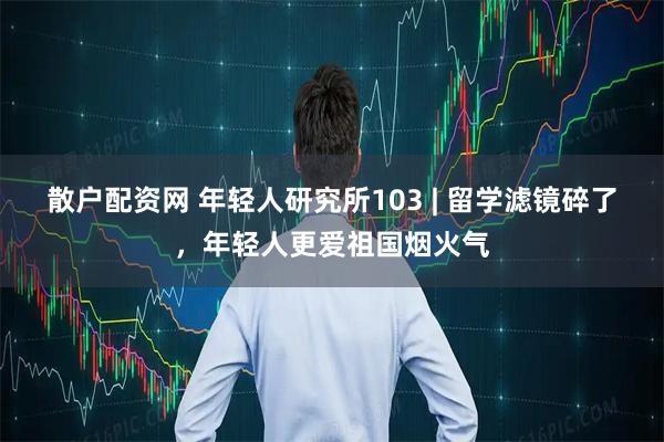 散户配资网 年轻人研究所103 | 留学滤镜碎了，年轻人更爱祖国烟火气