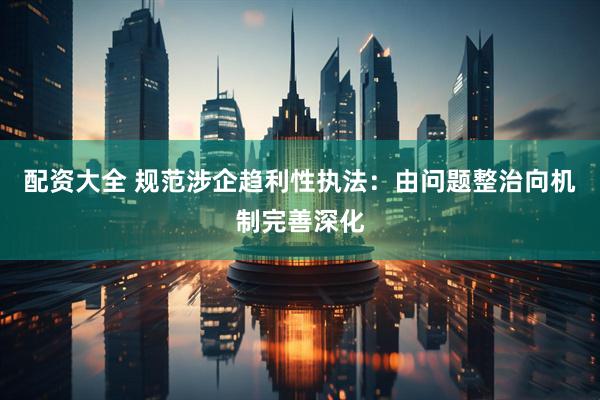 配资大全 规范涉企趋利性执法：由问题整治向机制完善深化