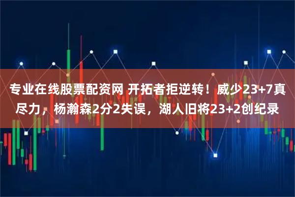 专业在线股票配资网 开拓者拒逆转！威少23+7真尽力，杨瀚森2分2失误，湖人旧将23+2创纪录