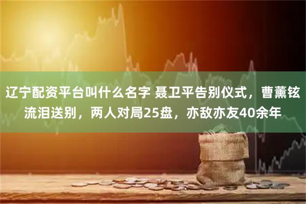 辽宁配资平台叫什么名字 聂卫平告别仪式，曹薰铉流泪送别，两人对局25盘，亦敌亦友40余年