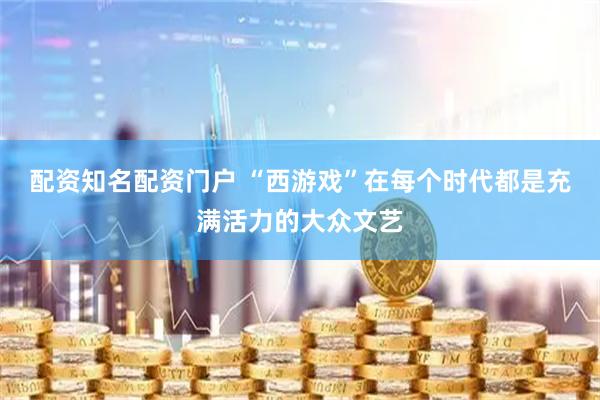 配资知名配资门户 “西游戏”在每个时代都是充满活力的大众文艺