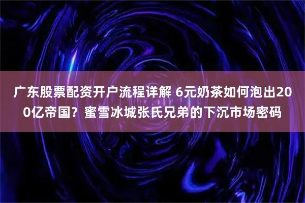 广东股票配资开户流程详解 6元奶茶如何泡出200亿帝国？蜜雪冰城张氏兄弟的下沉市场密码