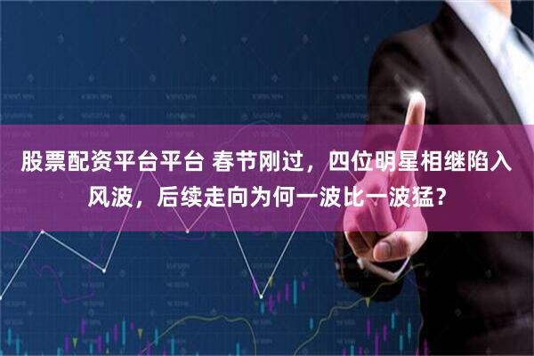 股票配资平台平台 春节刚过，四位明星相继陷入风波，后续走向为何一波比一波猛？