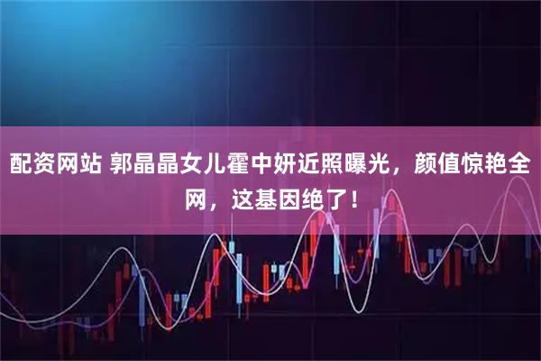 配资网站 郭晶晶女儿霍中妍近照曝光，颜值惊艳全网，这基因绝了！