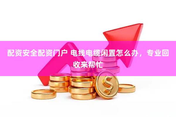 配资安全配资门户 电线电缆闲置怎么办，专业回收来帮忙