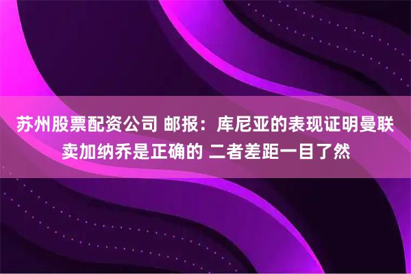 苏州股票配资公司 邮报：库尼亚的表现证明曼联卖加纳乔是正确的 二者差距一目了然