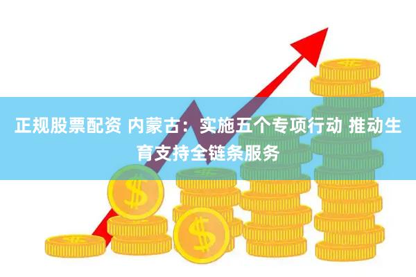 正规股票配资 内蒙古：实施五个专项行动 推动生育支持全链条服务
