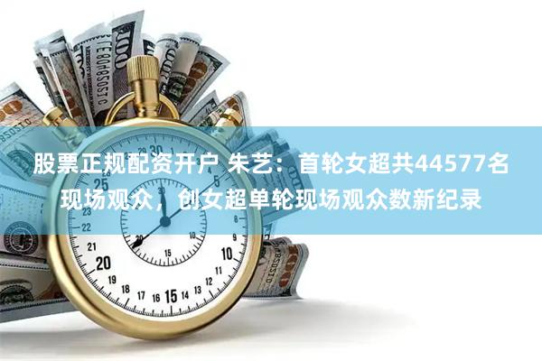股票正规配资开户 朱艺：首轮女超共44577名现场观众，创女超单轮现场观众数新纪录