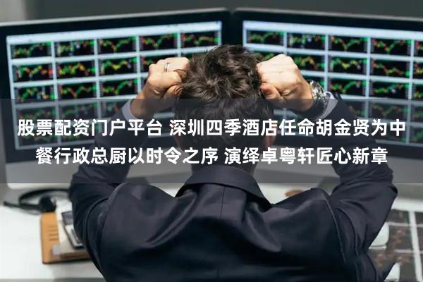 股票配资门户平台 深圳四季酒店任命胡金贤为中餐行政总厨以时令之序 演绎卓粤轩匠心新章