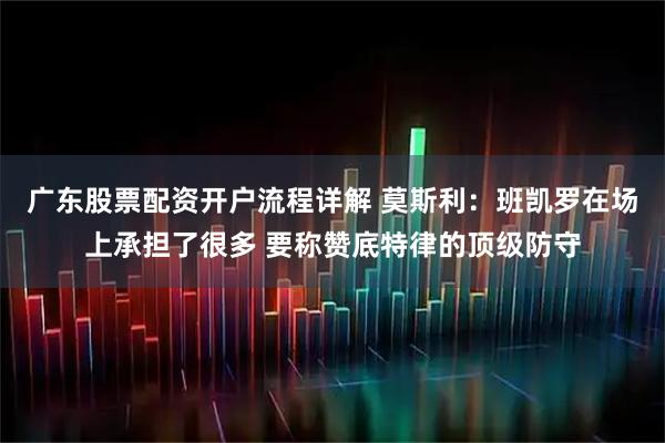广东股票配资开户流程详解 莫斯利：班凯罗在场上承担了很多 要称赞底特律的顶级防守