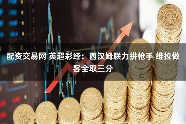 配资交易网 英超彩经：西汉姆联力拼枪手 维拉做客全取三分