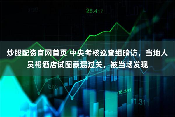 炒股配资官网首页 中央考核巡查组暗访，当地人员帮酒店试图蒙混过关，被当场发现