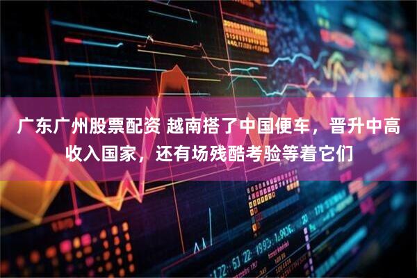 广东广州股票配资 越南搭了中国便车，晋升中高收入国家，还有场残酷考验等着它们