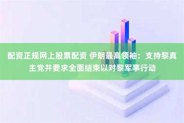 配资正规网上股票配资 伊朗最高领袖：支持黎真主党并要求全面结束以对黎军事行动