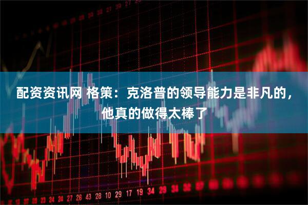 配资资讯网 格策：克洛普的领导能力是非凡的，他真的做得太棒了