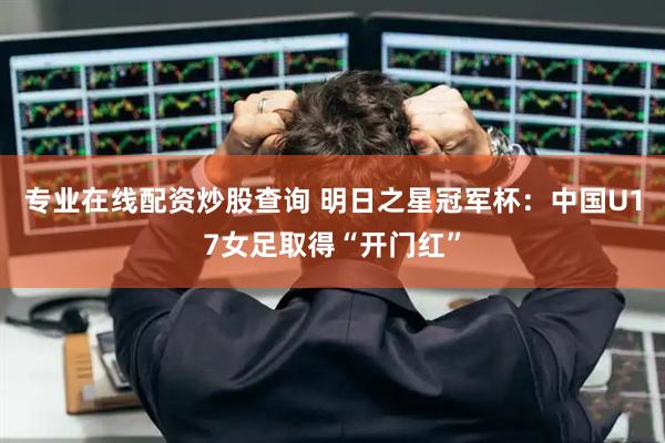 专业在线配资炒股查询 明日之星冠军杯：中国U17女足取得“开门红”