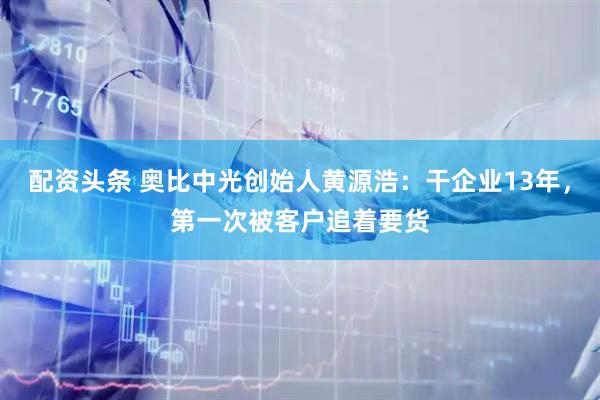 配资头条 奥比中光创始人黄源浩：干企业13年，第一次被客户追着要货