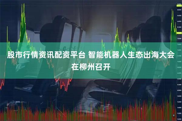 股市行情资讯配资平台 智能机器人生态出海大会在柳州召开