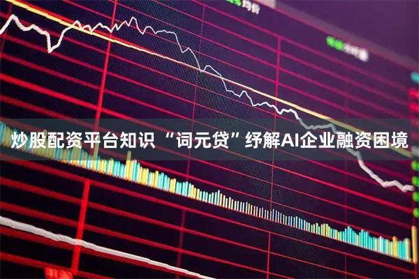 炒股配资平台知识 “词元贷”纾解AI企业融资困境